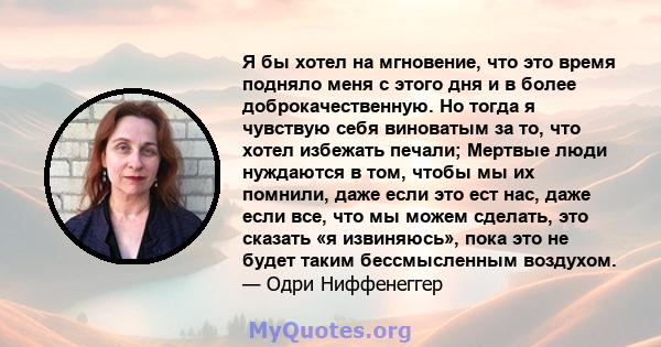 Я бы хотел на мгновение, что это время подняло меня с этого дня и в более доброкачественную. Но тогда я чувствую себя виноватым за то, что хотел избежать печали; Мертвые люди нуждаются в том, чтобы мы их помнили, даже