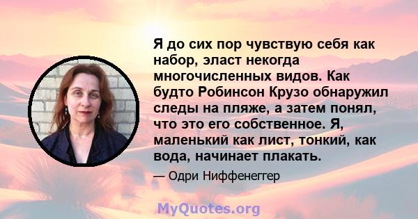 Я до сих пор чувствую себя как набор, эласт некогда многочисленных видов. Как будто Робинсон Крузо обнаружил следы на пляже, а затем понял, что это его собственное. Я, маленький как лист, тонкий, как вода, начинает