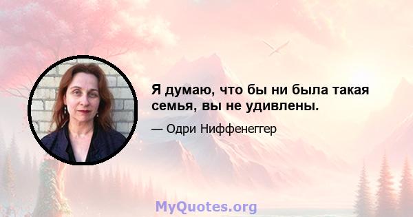 Я думаю, что бы ни была такая семья, вы не удивлены.