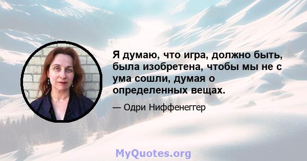 Я думаю, что игра, должно быть, была изобретена, чтобы мы не с ума сошли, думая о определенных вещах.