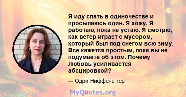 Я иду спать в одиночестве и просыпаюсь один. Я хожу. Я работаю, пока не устаю. Я смотрю, как ветер играет с мусором, который был под снегом всю зиму. Все кажется простым, пока вы не подумаете об этом. Почему любовь