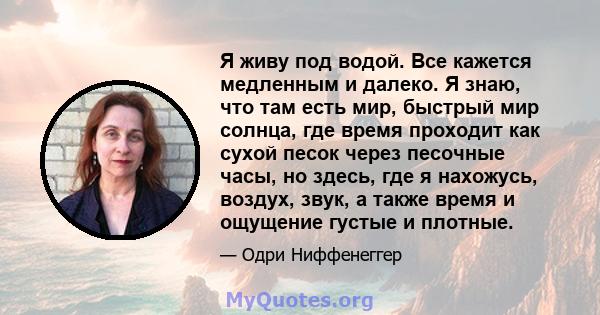 Я живу под водой. Все кажется медленным и далеко. Я знаю, что там есть мир, быстрый мир солнца, где время проходит как сухой песок через песочные часы, но здесь, где я нахожусь, воздух, звук, а также время и ощущение