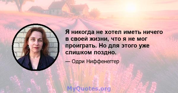 Я никогда не хотел иметь ничего в своей жизни, что я не мог проиграть. Но для этого уже слишком поздно.