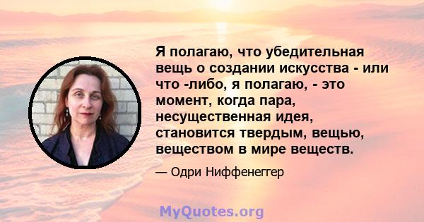 Я полагаю, что убедительная вещь о создании искусства - или что -либо, я полагаю, - это момент, когда пара, несущественная идея, становится твердым, вещью, веществом в мире веществ.