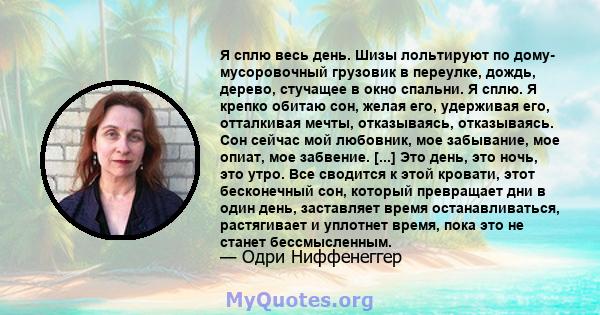 Я сплю весь день. Шизы лольтируют по дому- мусоровочный грузовик в переулке, дождь, дерево, стучащее в окно спальни. Я сплю. Я крепко обитаю сон, желая его, удерживая его, отталкивая мечты, отказываясь, отказываясь. Сон 