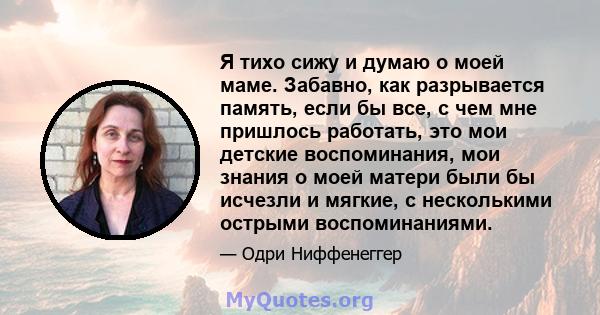 Я тихо сижу и думаю о моей маме. Забавно, как разрывается память, если бы все, с чем мне пришлось работать, это мои детские воспоминания, мои знания о моей матери были бы исчезли и мягкие, с несколькими острыми