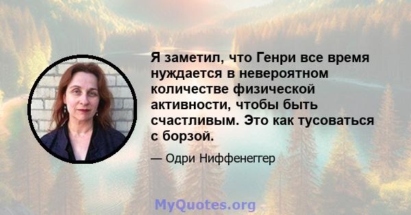 Я заметил, что Генри все время нуждается в невероятном количестве физической активности, чтобы быть счастливым. Это как тусоваться с борзой.