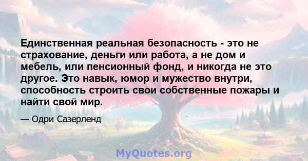 Единственная реальная безопасность - это не страхование, деньги или работа, а не дом и мебель, или пенсионный фонд, и никогда не это другое. Это навык, юмор и мужество внутри, способность строить свои собственные пожары 