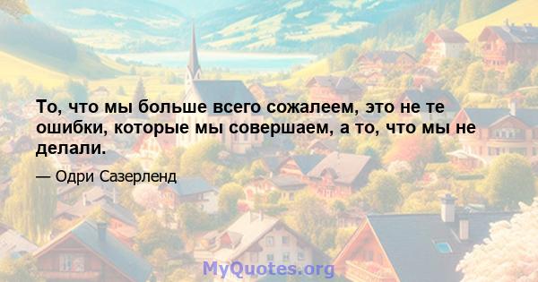 То, что мы больше всего сожалеем, это не те ошибки, которые мы совершаем, а то, что мы не делали.