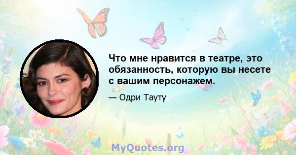 Что мне нравится в театре, это обязанность, которую вы несете с вашим персонажем.