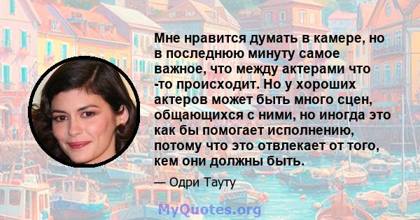 Мне нравится думать в камере, но в последнюю минуту самое важное, что между актерами что -то происходит. Но у хороших актеров может быть много сцен, общающихся с ними, но иногда это как бы помогает исполнению, потому