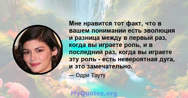 Мне нравится тот факт, что в вашем понимании есть эволюция и разница между в первый раз, когда вы играете роль, и в последний раз, когда вы играете эту роль - есть невероятная дуга, и это замечательно.