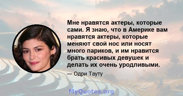 Мне нравятся актеры, которые сами. Я знаю, что в Америке вам нравятся актеры, которые меняют свой нос или носят много париков, и им нравится брать красивых девушек и делать их очень уродливыми.