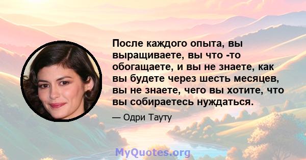 После каждого опыта, вы выращиваете, вы что -то обогащаете, и вы не знаете, как вы будете через шесть месяцев, вы не знаете, чего вы хотите, что вы собираетесь нуждаться.