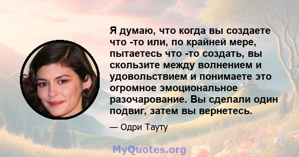 Я думаю, что когда вы создаете что -то или, по крайней мере, пытаетесь что -то создать, вы скользите между волнением и удовольствием и понимаете это огромное эмоциональное разочарование. Вы сделали один подвиг, затем вы 