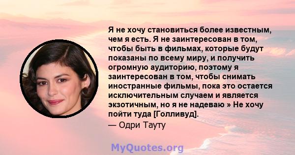 Я не хочу становиться более известным, чем я есть. Я не заинтересован в том, чтобы быть в фильмах, которые будут показаны по всему миру, и получить огромную аудиторию, поэтому я заинтересован в том, чтобы снимать