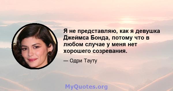 Я не представляю, как я девушка Джеймса Бонда, потому что в любом случае у меня нет хорошего созревания.