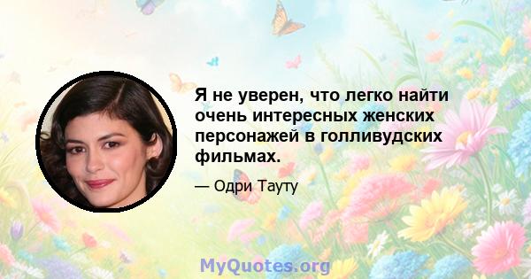 Я не уверен, что легко найти очень интересных женских персонажей в голливудских фильмах.