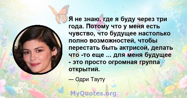 Я не знаю, где я буду через три года. Потому что у меня есть чувство, что будущее настолько полно возможностей, чтобы перестать быть актрисой, делать что -то еще ... для меня будущее - это просто огромная группа