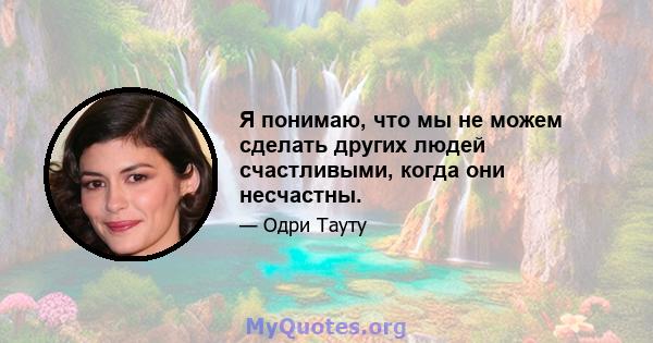 Я понимаю, что мы не можем сделать других людей счастливыми, когда они несчастны.