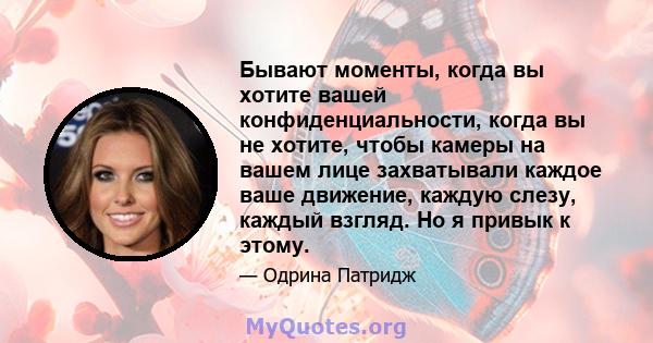 Бывают моменты, когда вы хотите вашей конфиденциальности, когда вы не хотите, чтобы камеры на вашем лице захватывали каждое ваше движение, каждую слезу, каждый взгляд. Но я привык к этому.