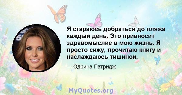 Я стараюсь добраться до пляжа каждый день. Это привносит здравомыслие в мою жизнь. Я просто сижу, прочитаю книгу и наслаждаюсь тишиной.