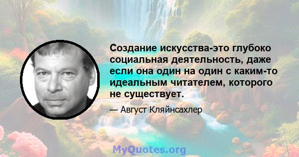 Создание искусства-это глубоко социальная деятельность, даже если она один на один с каким-то идеальным читателем, которого не существует.