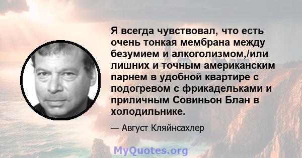 Я всегда чувствовал, что есть очень тонкая мембрана между безумием и алкоголизмом,/или лишних и точным американским парнем в удобной квартире с подогревом с фрикадельками и приличным Совиньон Блан в холодильнике.