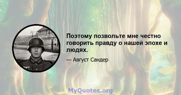 Поэтому позвольте мне честно говорить правду о нашей эпохе и людях.