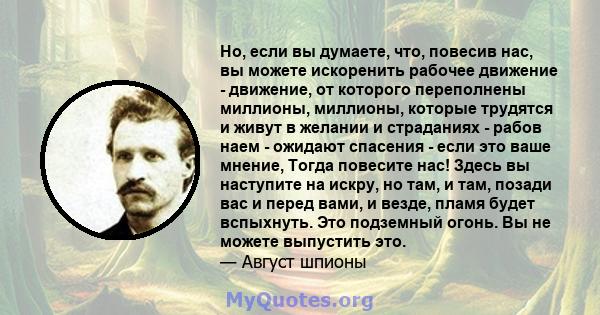 Но, если вы думаете, что, повесив нас, вы можете искоренить рабочее движение - движение, от которого переполнены миллионы, миллионы, которые трудятся и живут в желании и страданиях - рабов наем - ожидают спасения - если 