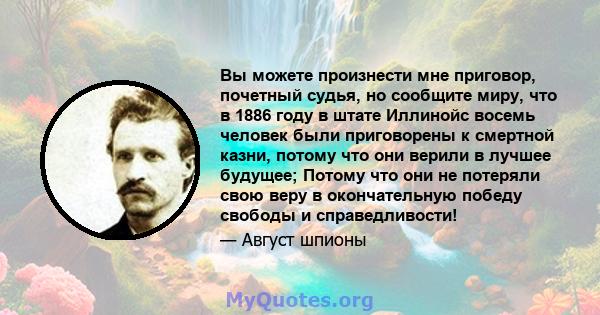 Вы можете произнести мне приговор, почетный судья, но сообщите миру, что в 1886 году в штате Иллинойс восемь человек были приговорены к смертной казни, потому что они верили в лучшее будущее; Потому что они не потеряли