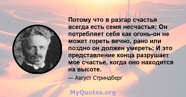 Потому что в разгар счастья всегда есть семя несчастья; Он потребляет себя как огонь-он не может гореть вечно, рано или поздно он должен умереть; И это представление конца разрушает мое счастье, когда оно находится на