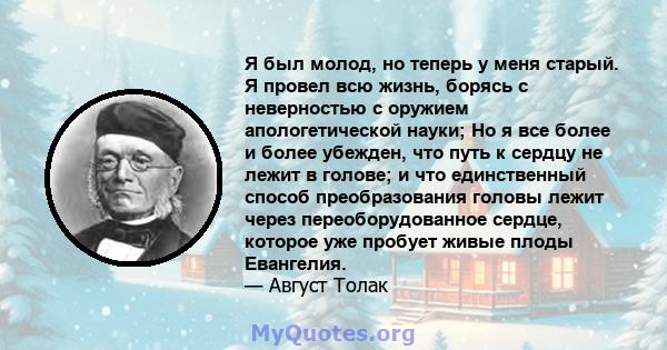 Я был молод, но теперь у меня старый. Я провел всю жизнь, борясь с неверностью с оружием апологетической науки; Но я все более и более убежден, что путь к сердцу не лежит в голове; и что единственный способ