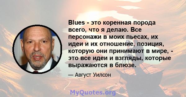 Blues - это коренная порода всего, что я делаю. Все персонажи в моих пьесах, их идеи и их отношение, позиция, которую они принимают в мире, - это все идеи и взгляды, которые выражаются в блюзе.