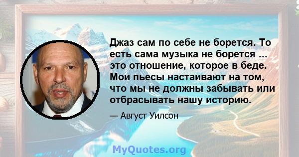 Джаз сам по себе не борется. То есть сама музыка не борется ... это отношение, которое в беде. Мои пьесы настаивают на том, что мы не должны забывать или отбрасывать нашу историю.