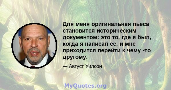 Для меня оригинальная пьеса становится историческим документом: это то, где я был, когда я написал ее, и мне приходится перейти к чему -то другому.