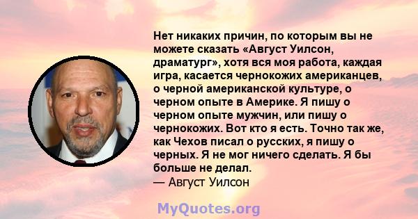 Нет никаких причин, по которым вы не можете сказать «Август Уилсон, драматург», хотя вся моя работа, каждая игра, касается чернокожих американцев, о черной американской культуре, о черном опыте в Америке. Я пишу о