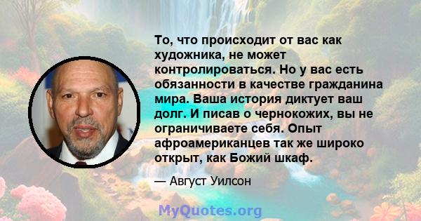 То, что происходит от вас как художника, не может контролироваться. Но у вас есть обязанности в качестве гражданина мира. Ваша история диктует ваш долг. И писав о чернокожих, вы не ограничиваете себя. Опыт