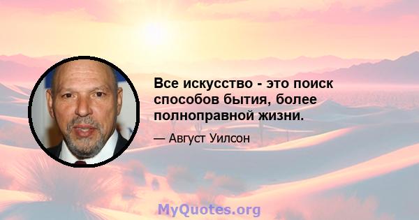 Все искусство - это поиск способов бытия, более полноправной жизни.