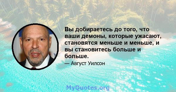 Вы добираетесь до того, что ваши демоны, которые ужасают, становятся меньше и меньше, и вы становитесь больше и больше.