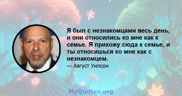 Я был с незнакомцами весь день, и они относились ко мне как к семье. Я прихожу сюда к семье, и ты относишься ко мне как с незнакомцем.