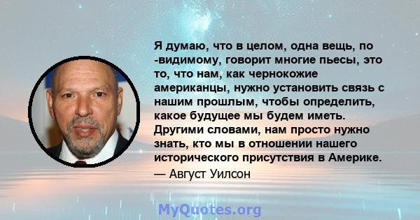 Я думаю, что в целом, одна вещь, по -видимому, говорит многие пьесы, это то, что нам, как чернокожие американцы, нужно установить связь с нашим прошлым, чтобы определить, какое будущее мы будем иметь. Другими словами,