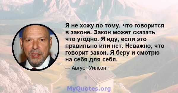 Я не хожу по тому, что говорится в законе. Закон может сказать что угодно. Я иду, если это правильно или нет. Неважно, что говорит закон. Я беру и смотрю на себя для себя.