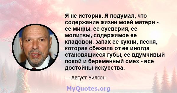 Я не историк. Я подумал, что содержание жизни моей матери - ее мифы, ее суеверия, ее молитвы, содержимое ее кладовой, запах ее кухни, песня, которая сбежала от ее иногда становящиеся губы, ее вдумчивый покой и