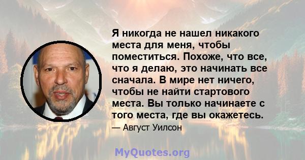 Я никогда не нашел никакого места для меня, чтобы поместиться. Похоже, что все, что я делаю, это начинать все сначала. В мире нет ничего, чтобы не найти стартового места. Вы только начинаете с того места, где вы