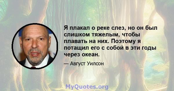 Я плакал о реке слез, но он был слишком тяжелым, чтобы плавать на них. Поэтому я потащил его с собой в эти годы через океан.