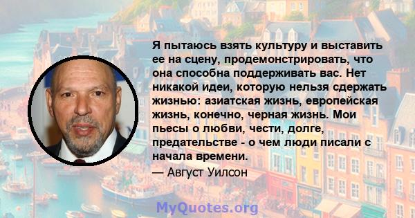 Я пытаюсь взять культуру и выставить ее на сцену, продемонстрировать, что она способна поддерживать вас. Нет никакой идеи, которую нельзя сдержать жизнью: азиатская жизнь, европейская жизнь, конечно, черная жизнь. Мои