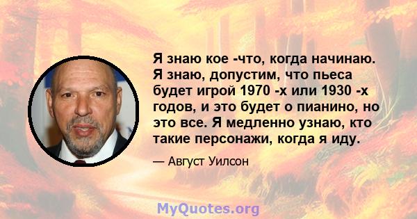 Я знаю кое -что, когда начинаю. Я знаю, допустим, что пьеса будет игрой 1970 -х или 1930 -х годов, и это будет о пианино, но это все. Я медленно узнаю, кто такие персонажи, когда я иду.