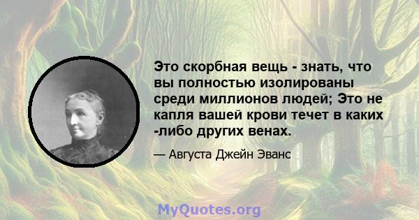 Это скорбная вещь - знать, что вы полностью изолированы среди миллионов людей; Это не капля вашей крови течет в каких -либо других венах.