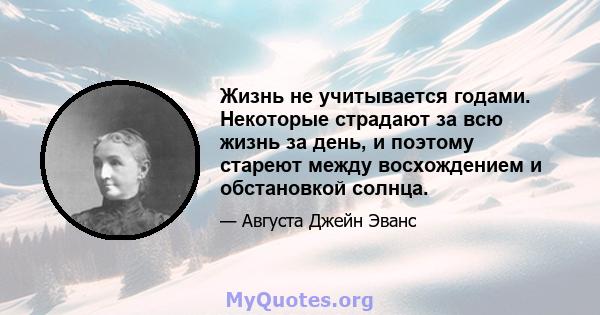 Жизнь не учитывается годами. Некоторые страдают за всю жизнь за день, и поэтому стареют между восхождением и обстановкой солнца.